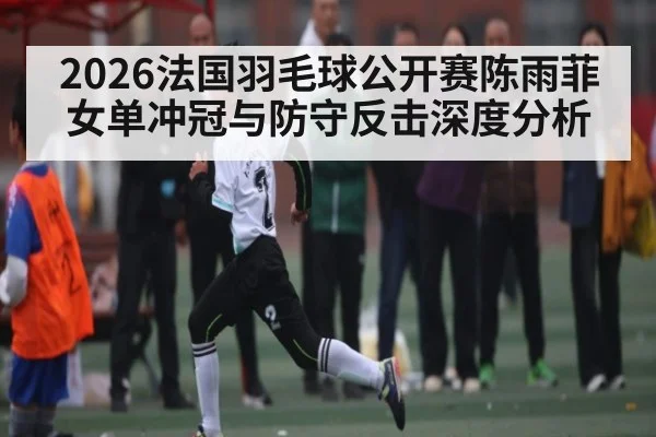 2026法国羽毛球公开赛陈雨菲女单冲冠与防守反击深度分析 - HUOBO SPORTS