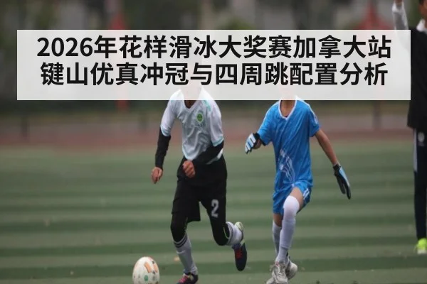 2026年花样滑冰大奖赛加拿大站键山优真冲冠与四周跳配置分析（HUOBO SPORTS）